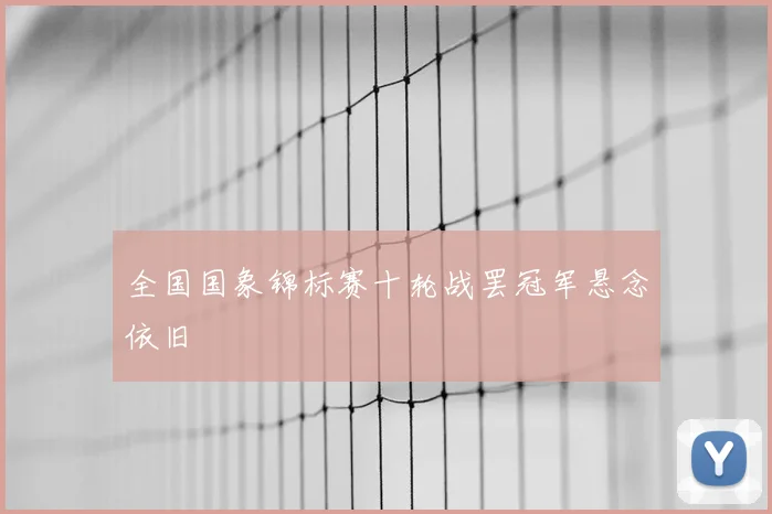 全国国象锦标赛十轮战罢冠军悬念依旧
