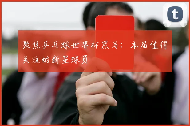 聚焦乒乓球世界杯黑马：本届值得关注的新星球员