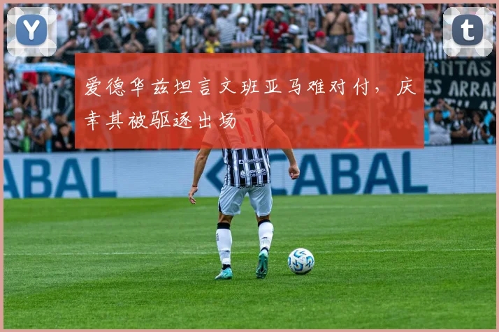 爱德华兹坦言文班亚马难对付,庆幸其被驱逐出场