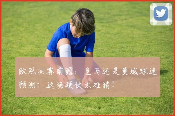 欧冠决赛前瞻,皇马还是曼城球迷预测:这场硬仗太难猜!