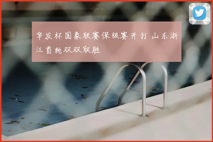 华发杯国象联赛保级赛开打 山东浙江首轮双双取胜