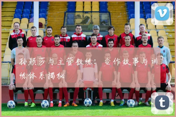 孙颖莎与主管教练:合作故事与训练体系揭秘