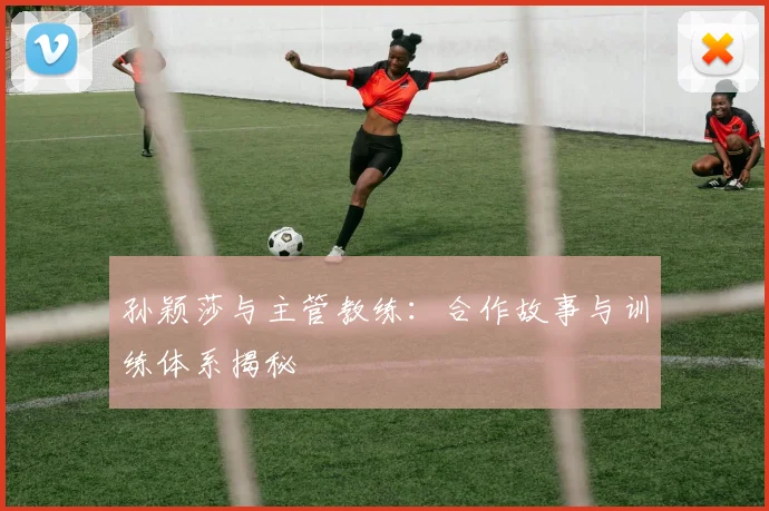 孙颖莎与主管教练:合作故事与训练体系揭秘